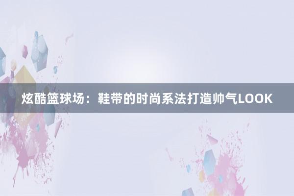 炫酷篮球场：鞋带的时尚系法打造帅气LOOK